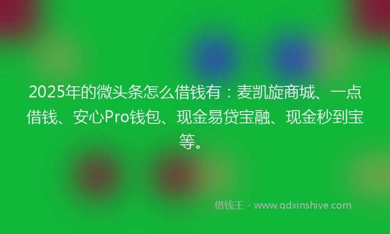 2025年的微头条怎么借钱有：麦凯旋商城、一点借钱、安心Pro钱包、现金易贷宝融、现金秒到宝等。