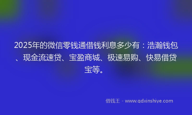 2025年的微信零钱通借钱利息多少有：浩瀚钱包、现金流速贷、宝盈商城、极速易购、快易借贷宝等。