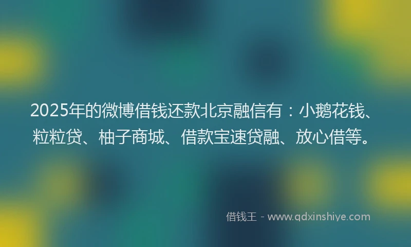 2025年的微博借钱还款北京融信有：小鹅花钱、粒粒贷、柚子商城、借款宝速贷融、放心借等。