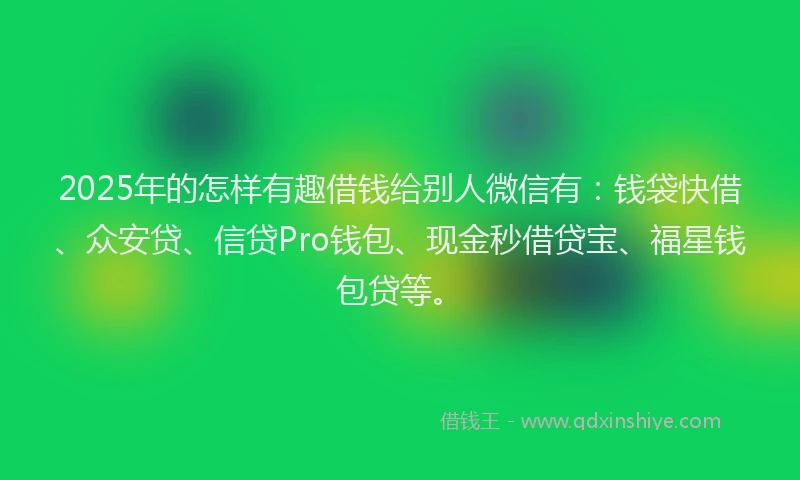 2025年的怎样有趣借钱给别人微信有：钱袋快借、众安贷、信贷Pro钱包、现金秒借贷宝、福星钱包贷等。