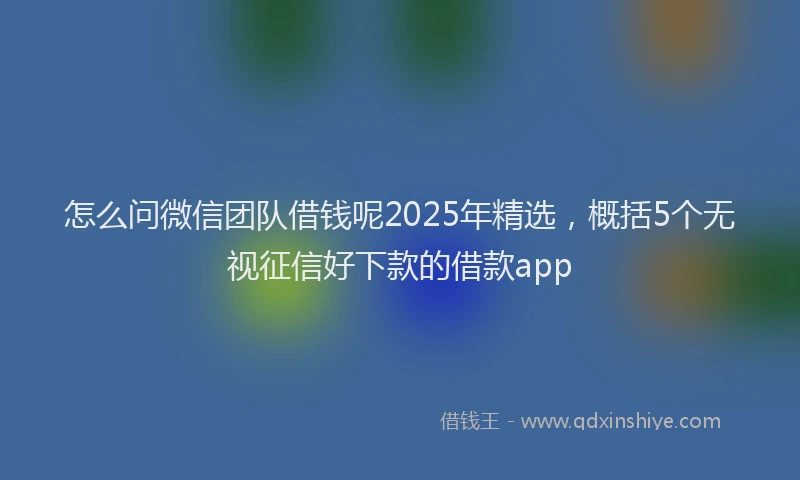 怎么问微信团队借钱呢2025年精选，概括5个无视征信好下款的借款app