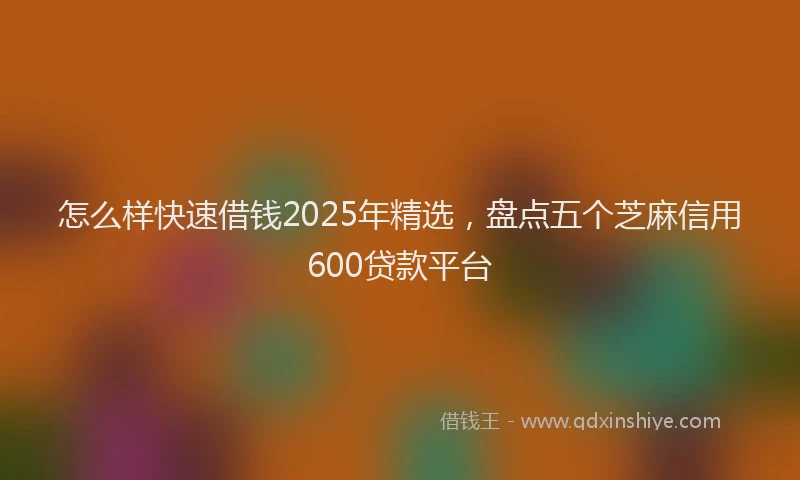 怎么样快速借钱2025年精选，盘点五个芝麻信用600贷款平台