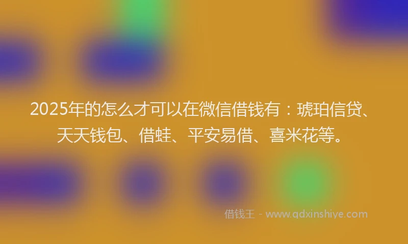 2025年的怎么才可以在微信借钱有：琥珀信贷、天天钱包、借蛙、平安易借、喜米花等。