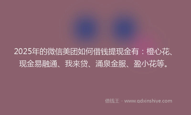 2025年的微信美团如何借钱提现金有：橙心花、现金易融通、我来贷、涌泉金服、盈小花等。