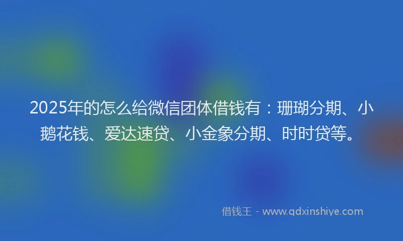 2025年的怎么给微信团体借钱有：珊瑚分期、小鹅花钱、爱达速贷、小金象分期、时时贷等。