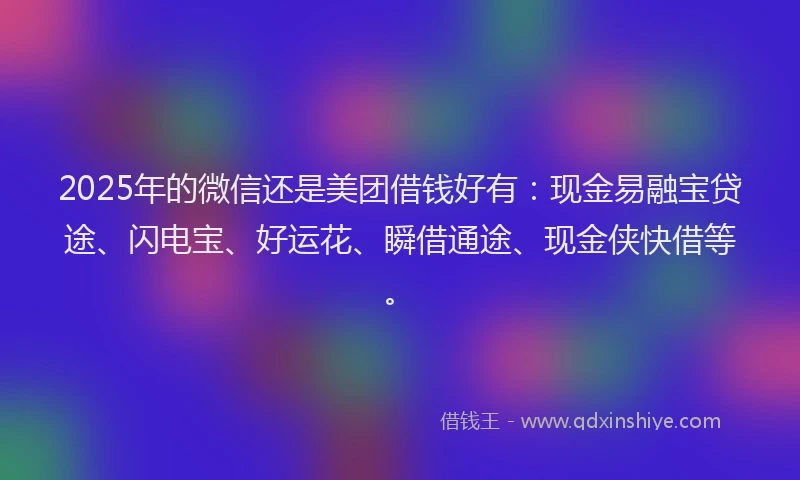 2025年的微信还是美团借钱好有：现金易融宝贷途、闪电宝、好运花、瞬借通途、现金侠快借等。