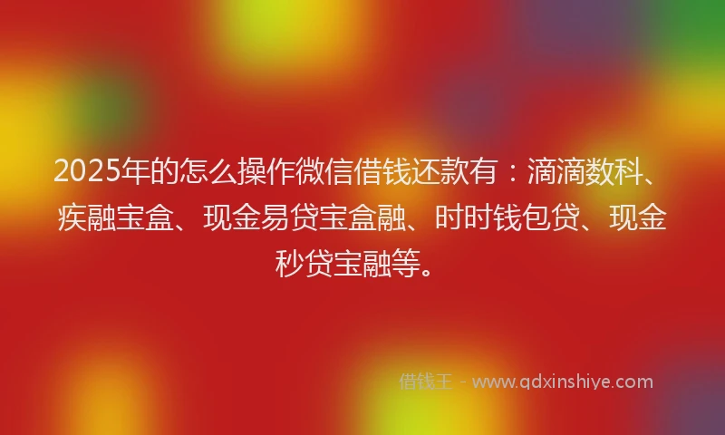 2025年的怎么操作微信借钱还款有：滴滴数科、疾融宝盒、现金易贷宝盒融、时时钱包贷、现金秒贷宝融等。