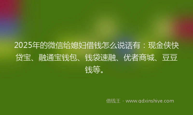 2025年的微信给媳妇借钱怎么说话有：现金侠快贷宝、融通宝钱包、钱袋速融、优者商城、豆豆钱等。