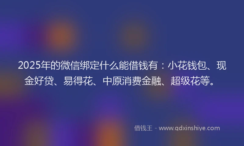 2025年的微信绑定什么能借钱有：小花钱包、现金好贷、易得花、中原消费金融、超级花等。