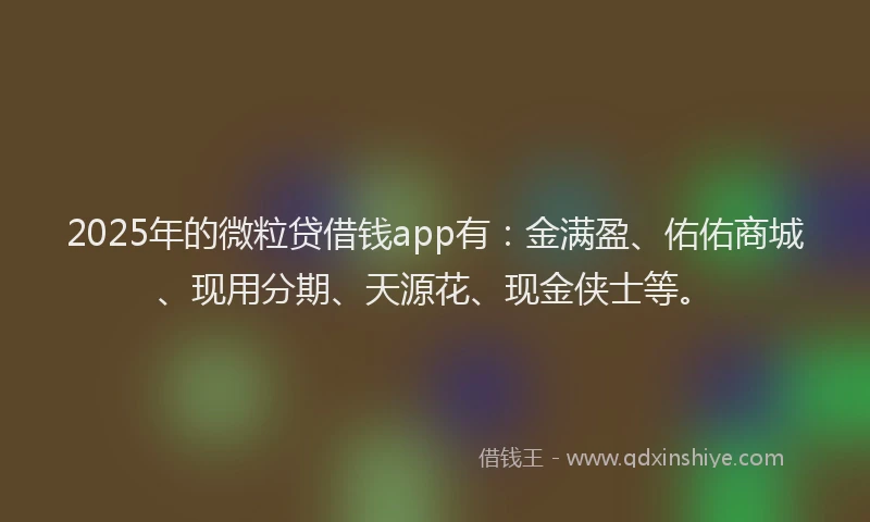2025年的微粒贷借钱app有：金满盈、佑佑商城、现用分期、天源花、现金侠士等。