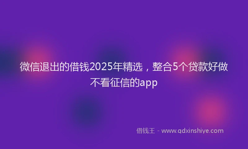 微信退出的借钱2025年精选，整合5个贷款好做不看征信的app