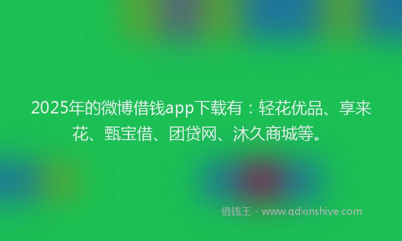 2025年的微博借钱app下载有：轻花优品、享来花、甄宝借、团贷网、沐久商城等。