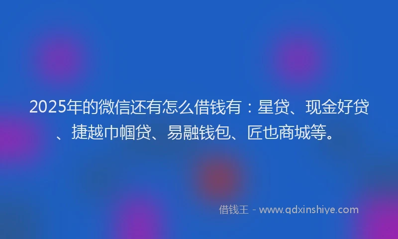 2025年的微信还有怎么借钱有：星贷、现金好贷、捷越巾帼贷、易融钱包、匠也商城等。
