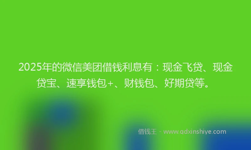 2025年的微信美团借钱利息有：现金飞贷、现金贷宝、速享钱包+、财钱包、好期贷等。