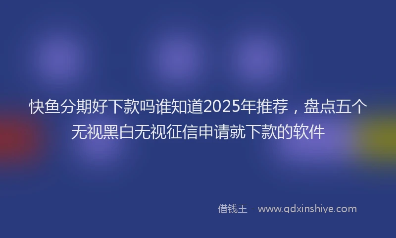 快鱼分期好下款吗谁知道2025年推荐，盘点五个无视黑白无视征信申请就下款的软件