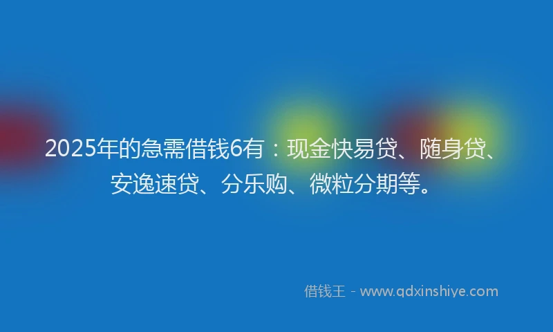 2025年的急需借钱6有：现金快易贷、随身贷、安逸速贷、分乐购、微粒分期等。