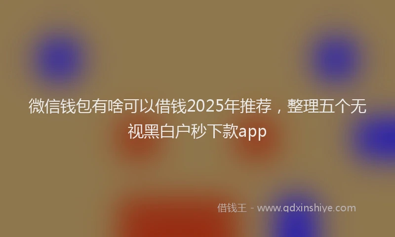 微信钱包有啥可以借钱2025年推荐，整理五个无视黑白户秒下款app