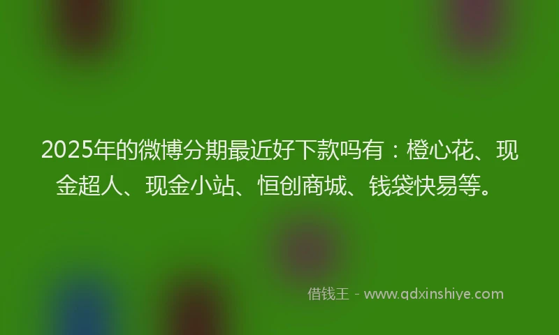 2025年的微博分期最近好下款吗有：橙心花、现金超人、现金小站、恒创商城、钱袋快易等。