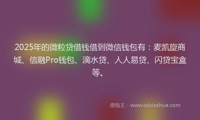 2025年的微粒贷借钱借到微信钱包有：麦凯旋商城、信融Pro钱包、滴水贷、人人易贷、闪贷宝盒等。