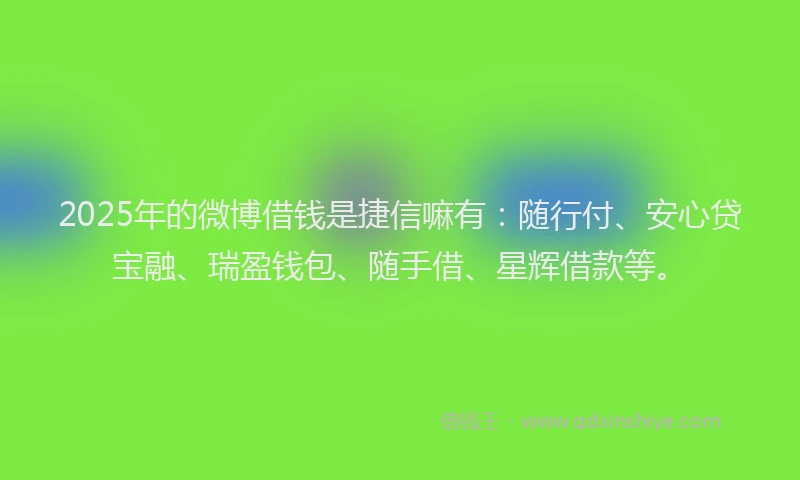 2025年的微博借钱是捷信嘛有：随行付、安心贷宝融、瑞盈钱包、随手借、星辉借款等。