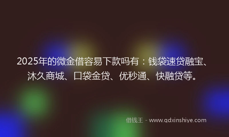 2025年的微金借容易下款吗有：钱袋速贷融宝、沐久商城、口袋金贷、优秒通、快融贷等。