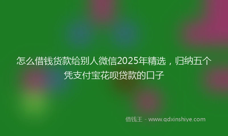 怎么借钱货款给别人微信2025年精选，归纳五个凭支付宝花呗贷款的口子