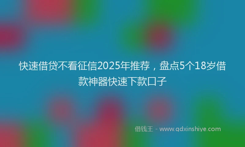 快速借贷不看征信2025年推荐，盘点5个18岁借款神器快速下款口子