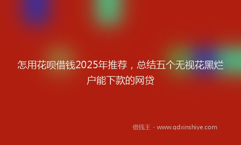 怎用花呗借钱2025年推荐，总结五个无视花黑烂户能下款的网贷
