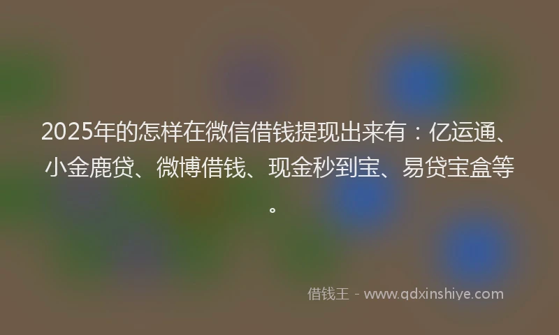 2025年的怎样在微信借钱提现出来有：亿运通、小金鹿贷、微博借钱、现金秒到宝、易贷宝盒等。
