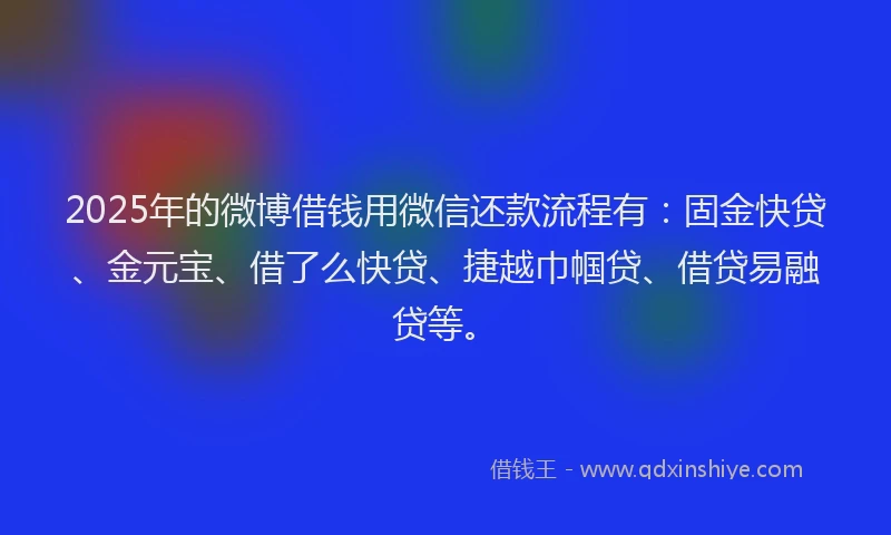 2025年的微博借钱用微信还款流程有：固金快贷、金元宝、借了么快贷、捷越巾帼贷、借贷易融贷等。