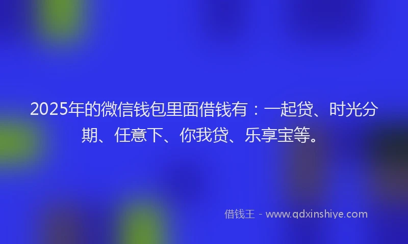 2025年的微信钱包里面借钱有：一起贷、时光分期、任意下、你我贷、乐享宝等。