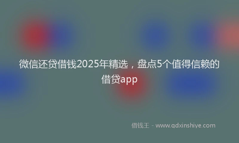 微信还贷借钱2025年精选，盘点5个值得信赖的借贷app