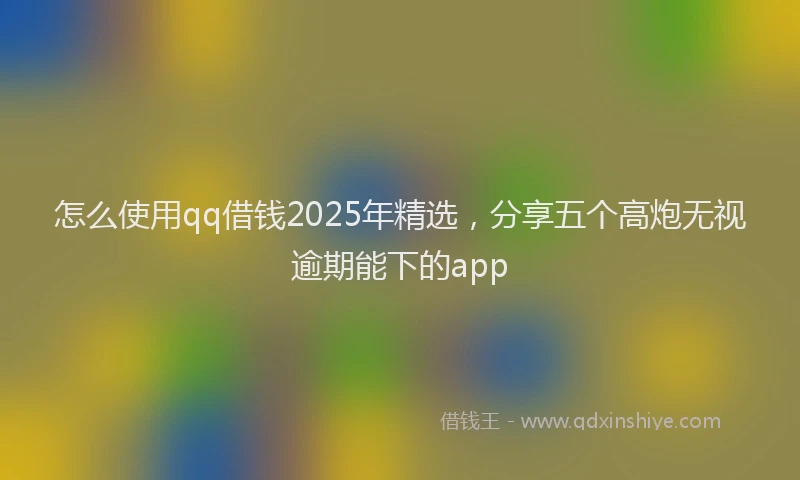 怎么使用qq借钱2025年精选，分享五个高炮无视逾期能下的app