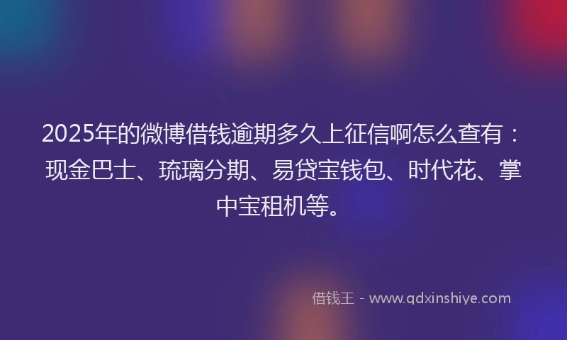 2025年的微博借钱逾期多久上征信啊怎么查有：现金巴士、琉璃分期、易贷宝钱包、时代花、掌中宝租机等。