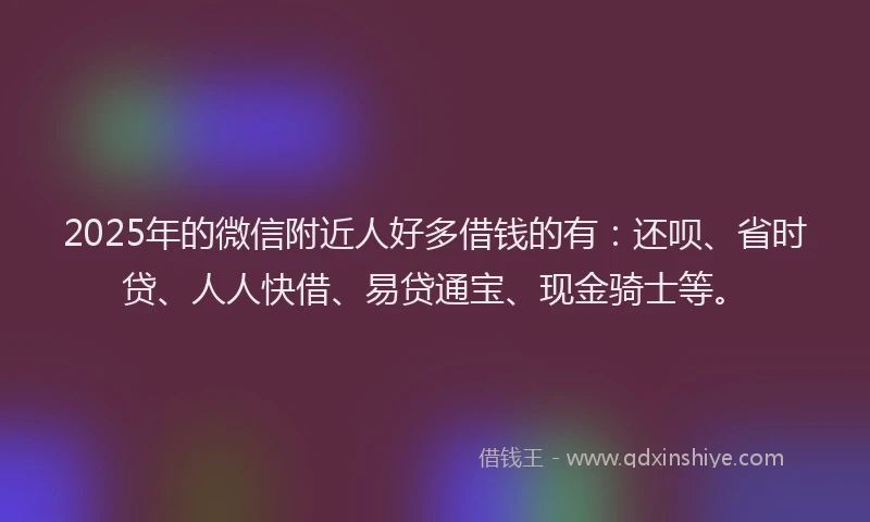 2025年的微信附近人好多借钱的有：还呗、省时贷、人人快借、易贷通宝、现金骑士等。