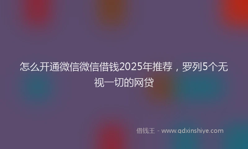 怎么开通微信微信借钱2025年推荐，罗列5个无视一切的网贷