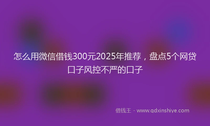 怎么用微信借钱300元2025年推荐，盘点5个网贷口子风控不严的口子
