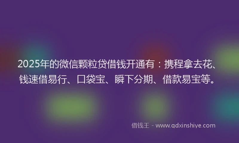 2025年的微信颗粒贷借钱开通有：携程拿去花、钱速借易行、口袋宝、瞬下分期、借款易宝等。