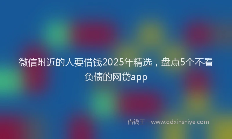微信附近的人要借钱2025年精选，盘点5个不看负债的网贷app