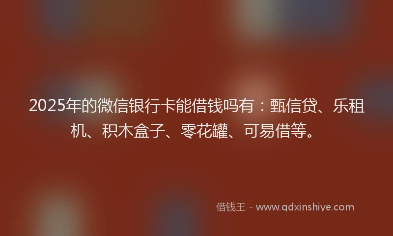 2025年的微信银行卡能借钱吗有：甄信贷、乐租机、积木盒子、零花罐、可易借等。