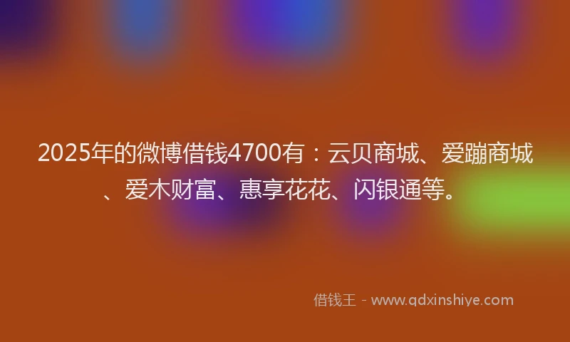 2025年的微博借钱4700有：云贝商城、爱蹦商城、爱木财富、惠享花花、闪银通等。