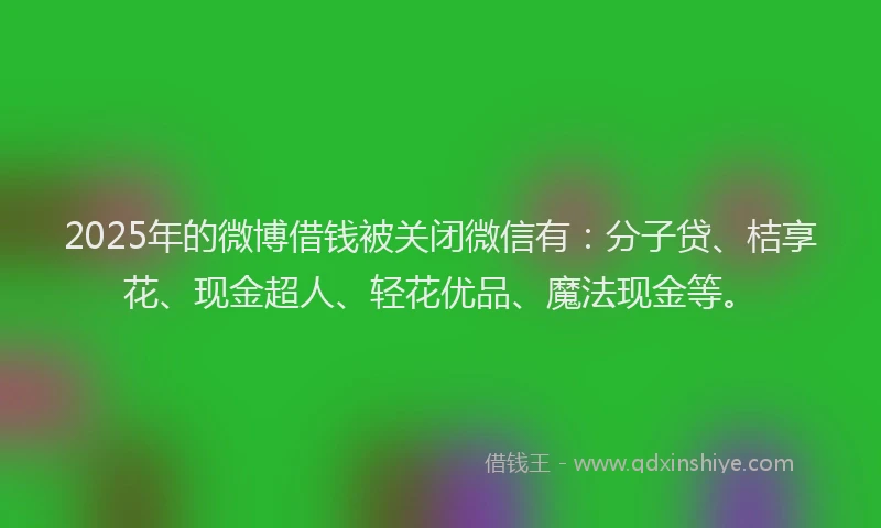 2025年的微博借钱被关闭微信有：分子贷、桔享花、现金超人、轻花优品、魔法现金等。