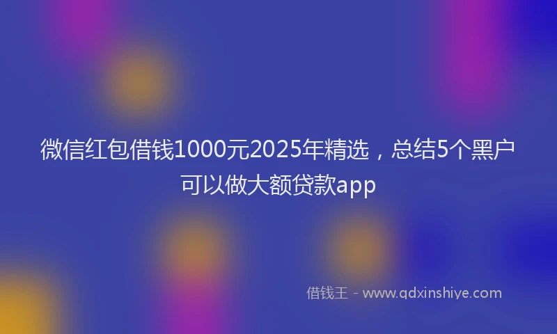 微信红包借钱1000元2025年精选，总结5个黑户可以做大额贷款app