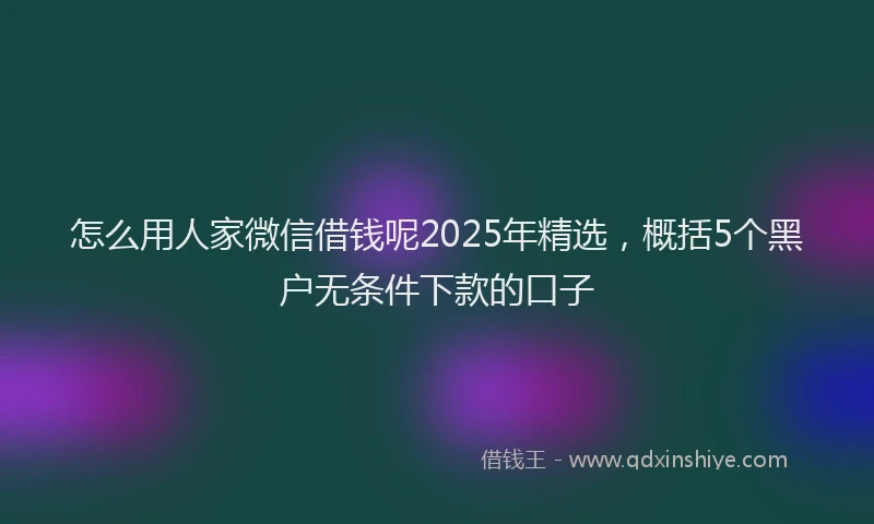 怎么用人家微信借钱呢2025年精选，概括5个黑户无条件下款的口子