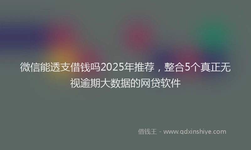 微信能透支借钱吗2025年推荐，整合5个真正无视逾期大数据的网贷软件