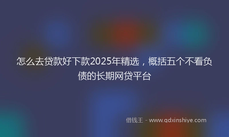 怎么去贷款好下款2025年精选，概括五个不看负债的长期网贷平台