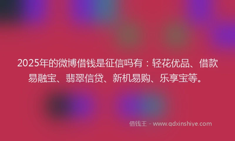 2025年的微博借钱是征信吗有：轻花优品、借款易融宝、翡翠信贷、新机易购、乐享宝等。
