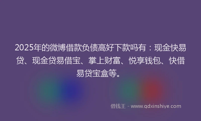 2025年的微博借款负债高好下款吗有：现金快易贷、现金贷易借宝、掌上财富、悦享钱包、快借易贷宝盒等。
