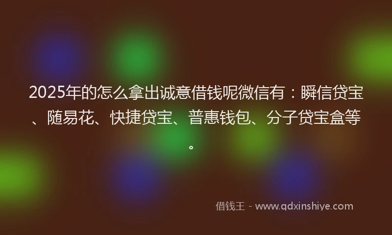2025年的怎么拿出诚意借钱呢微信有：瞬信贷宝、随易花、快捷贷宝、普惠钱包、分子贷宝盒等。