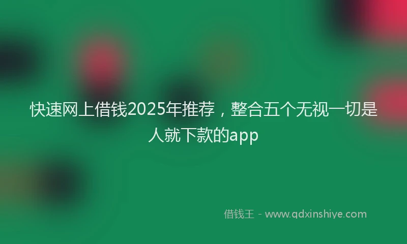 快速网上借钱2025年推荐，整合五个无视一切是人就下款的app